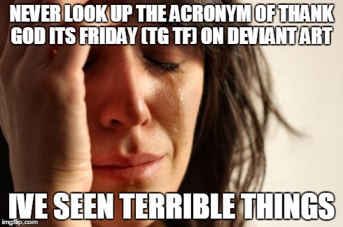 First World Problems Meme | NEVER LOOK UP THE ACRONYM OF THANK GOD ITS FRIDAY (TG TF) ON DEVIANT ART IVE SEEN TERRIBLE THINGS | image tagged in memes,first world problems | made w/ Imgflip meme maker