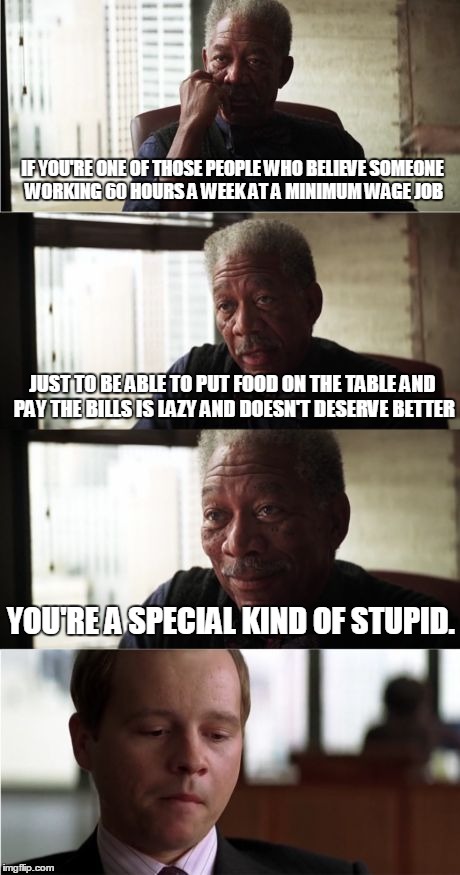 Morgan Freeman Good Luck Meme | IF YOU'RE ONE OF THOSE PEOPLE WHO BELIEVE SOMEONE WORKING 60 HOURS A WEEK AT A MINIMUM WAGE JOB JUST TO BE ABLE TO PUT FOOD ON THE TABLE AND | image tagged in memes,morgan freeman good luck | made w/ Imgflip meme maker