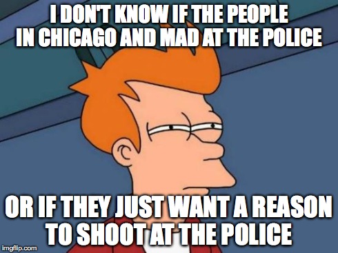 Futurama Fry Meme | I DON'T KNOW IF THE PEOPLE IN CHICAGO AND MAD AT THE POLICE OR IF THEY JUST WANT A REASON TO SHOOT AT THE POLICE | image tagged in memes,futurama fry | made w/ Imgflip meme maker