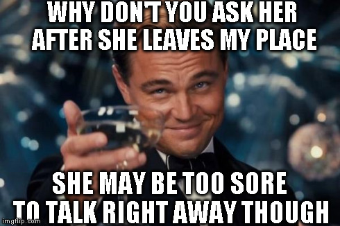 Leonardo Dicaprio Cheers Meme | WHY DON'T YOU ASK HER AFTER SHE LEAVES MY PLACE SHE MAY BE TOO SORE TO TALK RIGHT AWAY THOUGH | image tagged in memes,leonardo dicaprio cheers | made w/ Imgflip meme maker