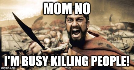 Sparta Leonidas | MOM NO I'M BUSY KILLING PEOPLE! | image tagged in memes,sparta leonidas | made w/ Imgflip meme maker