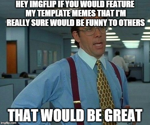 Four different memes haven't been featured even though the ones i make from imgflip are :/ | HEY IMGFLIP IF YOU WOULD FEATURE MY TEMPLATE MEMES THAT I'M REALLY SURE WOULD BE FUNNY TO OTHERS THAT WOULD BE GREAT | image tagged in memes,that would be great | made w/ Imgflip meme maker