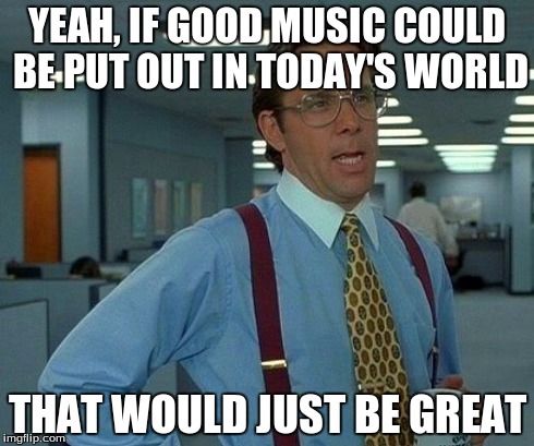 That Would Be Great Meme | YEAH, IF GOOD MUSIC COULD BE PUT OUT IN TODAY'S WORLD THAT WOULD JUST BE GREAT | image tagged in memes,that would be great | made w/ Imgflip meme maker