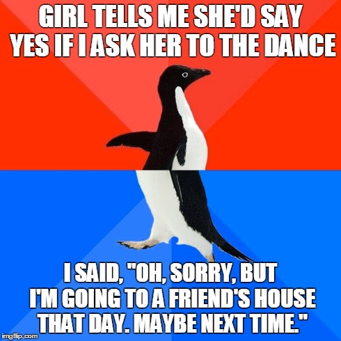 Socially Awesome Awkward Penguin | GIRL TELLS ME SHE'D SAY YES IF I ASK HER TO THE DANCE I SAID, "OH, SORRY, BUT I'M GOING TO A FRIEND'S HOUSE THAT DAY. MAYBE NEXT TIME." | image tagged in memes,socially awesome awkward penguin,AdviceAnimals | made w/ Imgflip meme maker