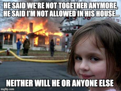 Disaster Girl Meme | HE SAID WE'RE NOT TOGETHER ANYMORE, HE SAID I'M NOT ALLOWED IN HIS HOUSE... NEITHER WILL HE OR ANYONE ELSE | image tagged in memes,disaster girl,dating | made w/ Imgflip meme maker