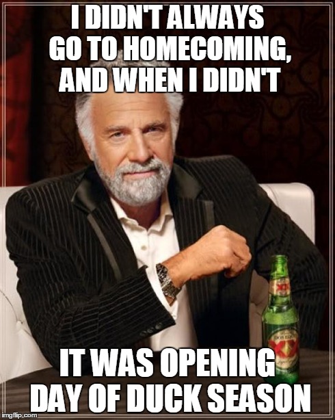 The Most Interesting Man In The World Meme | I DIDN'T ALWAYS GO TO HOMECOMING, AND WHEN I DIDN'T IT WAS OPENING DAY OF DUCK SEASON | image tagged in memes,the most interesting man in the world | made w/ Imgflip meme maker