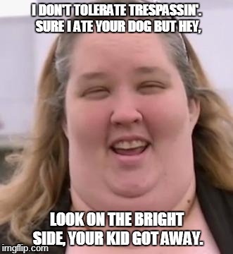 honey boo boo's mom | I DON'T TOLERATE TRESPASSIN'. SURE I ATE YOUR DOG BUT HEY, LOOK ON THE BRIGHT SIDE, YOUR KID GOT AWAY. | image tagged in honey boo boo's mom | made w/ Imgflip meme maker