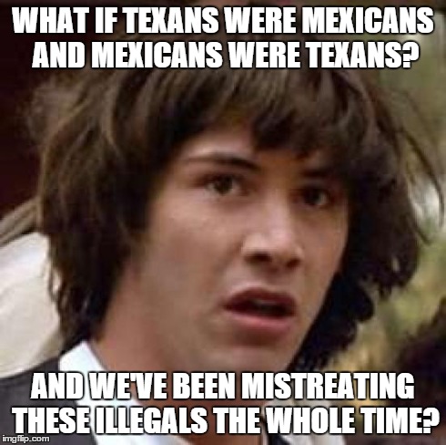 WHAT IF TEXANS WERE MEXICANS AND MEXICANS WERE TEXANS? AND WE'VE BEEN MISTREATING THESE ILLEGALS THE WHOLE TIME? | image tagged in memes,conspiracy keanu | made w/ Imgflip meme maker