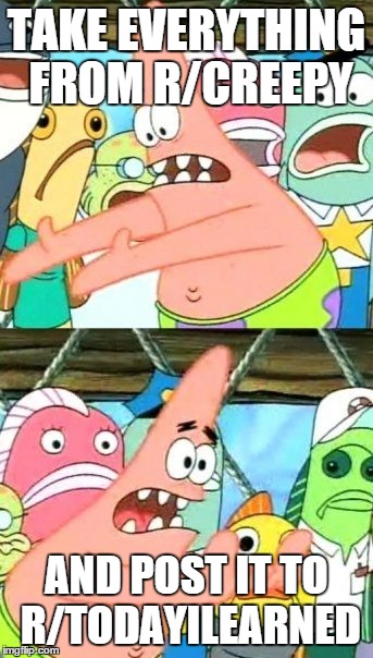 Put It Somewhere Else Patrick Meme | TAKE EVERYTHING FROM R/CREEPY AND POST IT TO R/TODAYILEARNED | image tagged in memes,put it somewhere else patrick | made w/ Imgflip meme maker