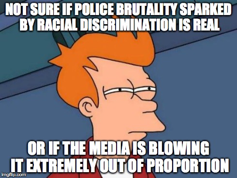 Futurama Fry Meme | NOT SURE IF POLICE BRUTALITY SPARKED BY RACIAL DISCRIMINATION IS REAL OR IF THE MEDIA IS BLOWING IT EXTREMELY OUT OF PROPORTION | image tagged in memes,futurama fry,AdviceAnimals | made w/ Imgflip meme maker