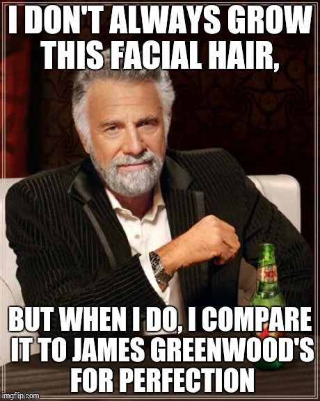 The Most Interesting Man In The World Meme | I DON'T ALWAYS GROW THIS FACIAL HAIR, BUT WHEN I DO, I COMPARE IT TO JAMES GREENWOOD'S FOR PERFECTION | image tagged in memes,the most interesting man in the world | made w/ Imgflip meme maker