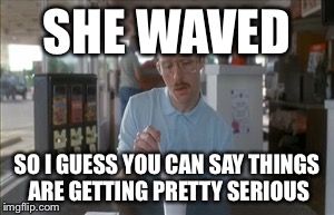 So I Guess You Can Say Things Are Getting Pretty Serious | SHE WAVED SO I GUESS YOU CAN SAY THINGS ARE GETTING PRETTY SERIOUS | image tagged in memes,so i guess you can say things are getting pretty serious | made w/ Imgflip meme maker