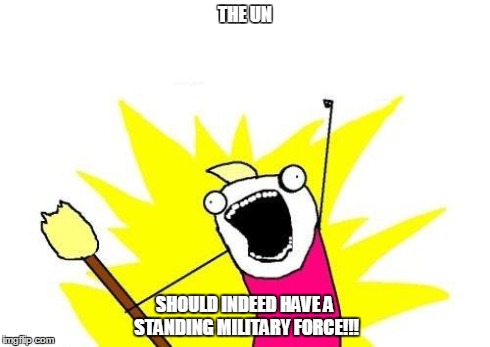 The Un | THE UN SHOULD INDEED HAVE A STANDING MILITARY FORCE!!! | image tagged in memes,x all the y | made w/ Imgflip meme maker