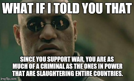 Matrix Morpheus Meme | WHAT IF I TOLD YOU THAT SINCE YOU SUPPORT WAR, YOU ARE AS MUCH OF A CRIMINAL AS THE ONES IN POWER THAT ARE SLAUGHTERING ENTIRE COUNTRIES. | image tagged in memes,matrix morpheus | made w/ Imgflip meme maker