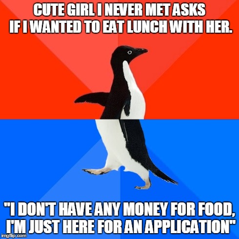 Socially Awesome Awkward Penguin | CUTE GIRL I NEVER MET ASKS IF I WANTED TO EAT LUNCH WITH HER. "I DON'T HAVE ANY MONEY FOR FOOD, I'M JUST HERE FOR AN APPLICATION" | image tagged in memes,socially awesome awkward penguin,AdviceAnimals | made w/ Imgflip meme maker