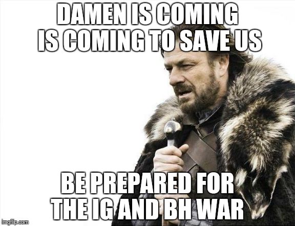 Brace Yourselves X is Coming Meme | DAMEN IS COMING IS COMING TO SAVE US BE PREPARED FOR THE IG AND BH WAR | image tagged in memes,brace yourselves x is coming | made w/ Imgflip meme maker