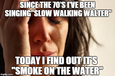 First World Problems Meme | SINCE THE 70'S I'VE BEEN SINGING"SLOW WALKING WALTER" TODAY I FIND OUT IT'S "SMOKE ON THE WATER" | image tagged in memes,first world problems | made w/ Imgflip meme maker