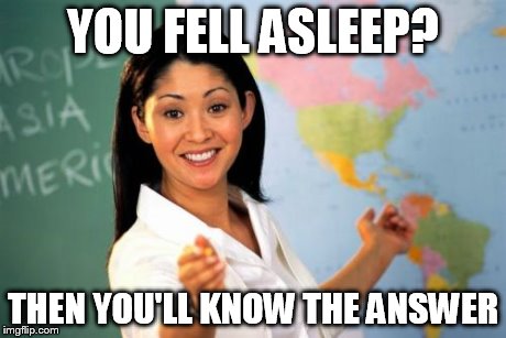 Unhelpful High School Teacher Meme | YOU FELL ASLEEP? THEN YOU'LL KNOW THE ANSWER | image tagged in memes,unhelpful high school teacher | made w/ Imgflip meme maker