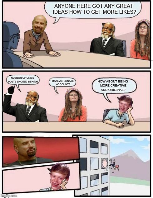 Meme's boardroom meeting  | ANYONE HERE GOT ANY GREAT IDEAS HOW TO GET MORE LIKES? NUMBER OF ONE'S POSTS SHOULD BE HIGH MAKE ALTERNATE ACCOUNTS HOW ABOUT BEING MORE CRE | image tagged in boardroom meeting suggestion,skinhead john travolta,too damn high,bad luck brian,college liberal | made w/ Imgflip meme maker