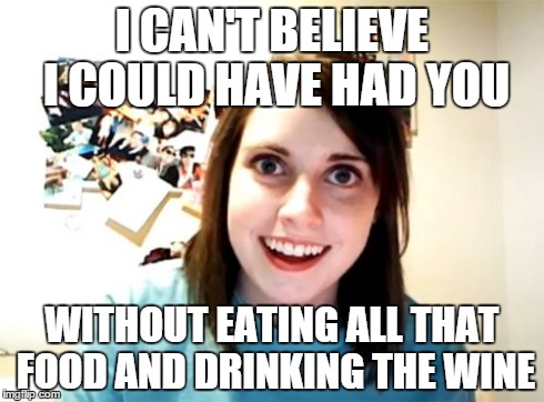 Waste of a meal | I CAN'T BELIEVE I COULD HAVE HAD YOU WITHOUT EATING ALL THAT FOOD AND DRINKING THE WINE | image tagged in memes,overly attached girlfriend | made w/ Imgflip meme maker