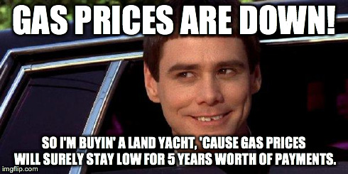 dumb and dumber | GAS PRICES ARE DOWN! SO I'M BUYIN' A LAND YACHT, 'CAUSE GAS PRICES WILL SURELY STAY LOW FOR 5 YEARS WORTH OF PAYMENTS. | image tagged in dumb and dumber | made w/ Imgflip meme maker