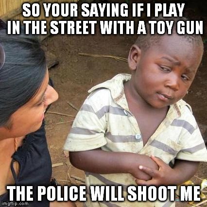 Third World Skeptical Kid | SO YOUR SAYING IF I PLAY IN THE STREET WITH A TOY GUN THE POLICE WILL SHOOT ME | image tagged in memes,third world skeptical kid | made w/ Imgflip meme maker