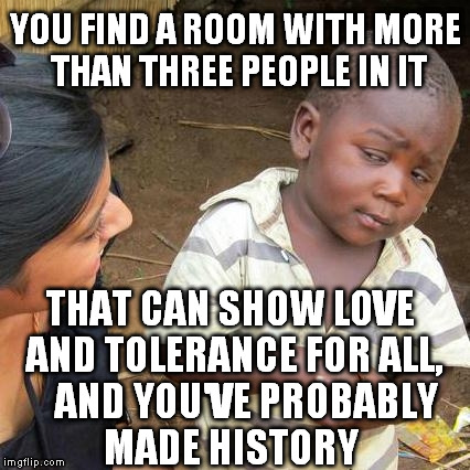 Third World Skeptical Kid Meme | YOU FIND A ROOM WITH MORE THAN THREE PEOPLE IN IT THAT CAN SHOW LOVE AND TOLERANCE FOR ALL,    AND YOU'VE PROBABLY   MADE HISTORY | image tagged in memes,third world skeptical kid | made w/ Imgflip meme maker