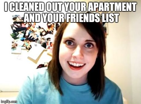 Overly Attached Girlfriend | I CLEANED OUT YOUR APARTMENT AND YOUR FRIENDS LIST | image tagged in memes,overly attached girlfriend | made w/ Imgflip meme maker