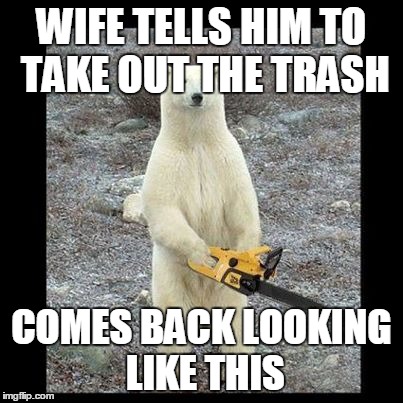 Chainsaw Bear Meme | WIFE TELLS HIM TO TAKE OUT THE TRASH COMES BACK LOOKING LIKE THIS | image tagged in memes,chainsaw bear | made w/ Imgflip meme maker