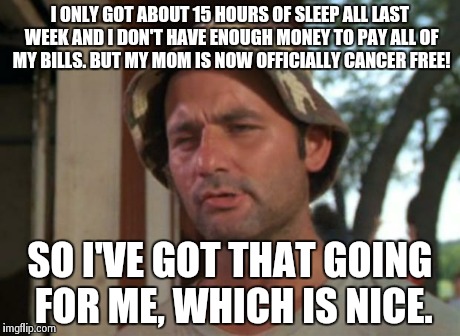 So I Got That Goin For Me Which Is Nice | I ONLY GOT ABOUT 15 HOURS OF SLEEP ALL LAST WEEK AND I DON'T HAVE ENOUGH MONEY TO PAY ALL OF MY BILLS. BUT MY MOM IS NOW OFFICIALLY CANCER F | image tagged in memes,so i got that goin for me which is nice,AdviceAnimals | made w/ Imgflip meme maker