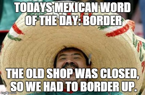 Happy Mexican | TODAYS MEXICAN WORD OF THE DAY: BORDER THE OLD SHOP WAS CLOSED, SO WE HAD TO BORDER UP. | image tagged in happy mexican | made w/ Imgflip meme maker