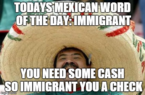 Happy Mexican | TODAYS MEXICAN WORD OF THE DAY: IMMIGRANT YOU NEED SOME CASH SO IMMIGRANT YOU A CHECK | image tagged in happy mexican | made w/ Imgflip meme maker