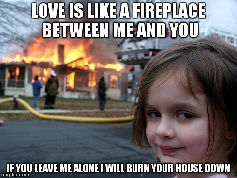 Disaster Girl | LOVE IS LIKE A FIREPLACE BETWEEN ME AND YOU IF YOU LEAVE ME ALONE I WILL BURN YOUR HOUSE DOWN | image tagged in memes,disaster girl | made w/ Imgflip meme maker