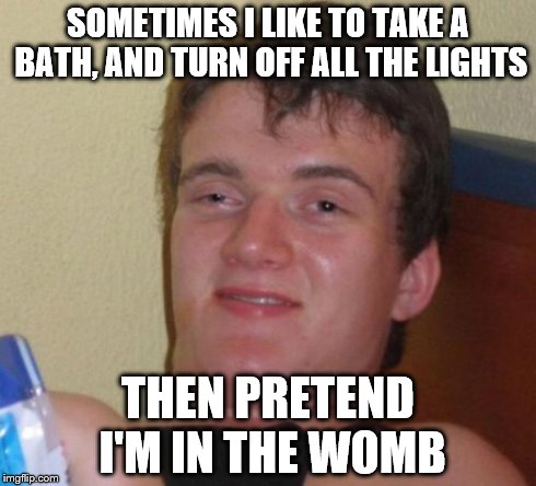 10 Guy | SOMETIMES I LIKE TO TAKE A BATH, AND TURN OFF ALL THE LIGHTS THEN PRETEND I'M IN THE WOMB | image tagged in memes,10 guy | made w/ Imgflip meme maker