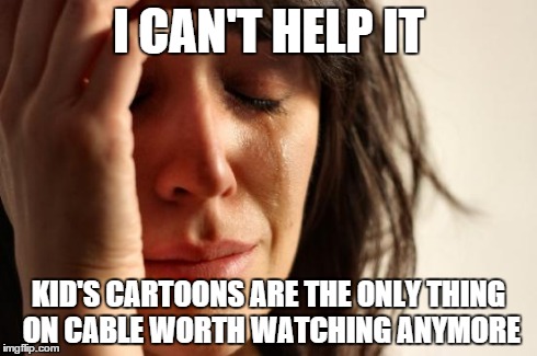 First World Problems Meme | I CAN'T HELP IT KID'S CARTOONS ARE THE ONLY THING ON CABLE WORTH WATCHING ANYMORE | image tagged in memes,first world problems | made w/ Imgflip meme maker