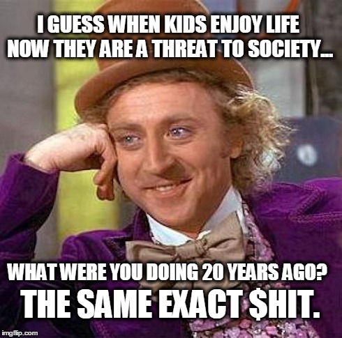 Creepy Condescending Wonka Meme | I GUESS WHEN KIDS ENJOY LIFE NOW THEY ARE A THREAT TO SOCIETY... WHAT WERE YOU DOING 20 YEARS AGO? THE SAME EXACT $HIT. | image tagged in memes,creepy condescending wonka | made w/ Imgflip meme maker