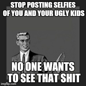 Kill Yourself Guy | STOP POSTING SELFIES OF YOU AND YOUR UGLY KIDS NO ONE WANTS TO SEE THAT SHIT | image tagged in memes,kill yourself guy | made w/ Imgflip meme maker