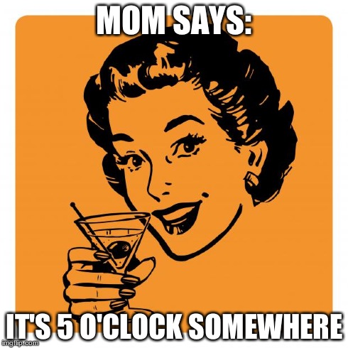 MOM SAYS: IT'S 5 O'CLOCK SOMEWHERE | image tagged in mom meme | made w/ Imgflip meme maker