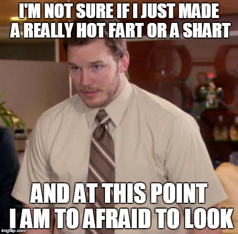 Don't be so sure..... | I'M NOT SURE IF I JUST MADE A REALLY HOT FART OR A SHART AND AT THIS POINT I AM TO AFRAID TO LOOK | image tagged in and at this point i am to afraid to ask | made w/ Imgflip meme maker