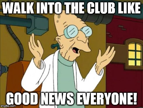 Professor Farnsworth Good News Everyone | WALK INTO THE CLUB LIKE GOOD NEWS EVERYONE! | image tagged in professor farnsworth good news everyone | made w/ Imgflip meme maker