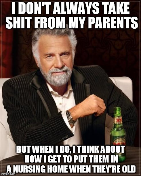 The Most Interesting Man In The World Meme | I DON'T ALWAYS TAKE SHIT FROM MY PARENTS BUT WHEN I DO, I THINK ABOUT HOW I GET TO PUT THEM IN A NURSING HOME WHEN THEY'RE OLD | image tagged in memes,the most interesting man in the world | made w/ Imgflip meme maker