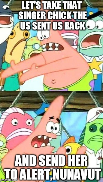 Put It Somewhere Else Patrick Meme | LET'S TAKE THAT SINGER CHICK THE US SENT US BACK AND SEND HER TO ALERT,NUNAVUT | image tagged in memes,put it somewhere else patrick | made w/ Imgflip meme maker