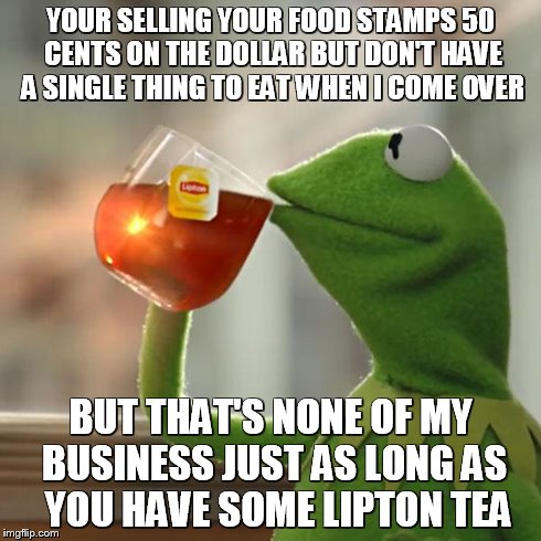 But That's None Of My Business Meme | YOUR SELLING YOUR FOOD STAMPS 50 CENTS ON THE DOLLAR BUT DON'T HAVE A SINGLE THING TO EAT WHEN I COME OVER BUT THAT'S NONE OF MY BUSINESS JU | image tagged in memes,but thats none of my business,kermit the frog | made w/ Imgflip meme maker