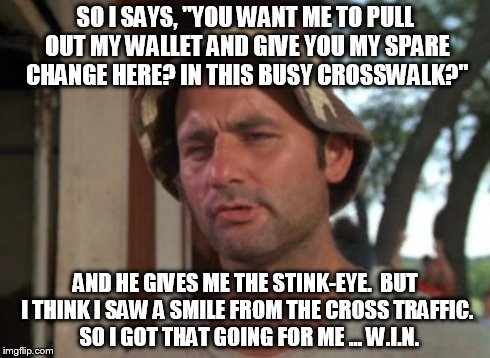 (W)hich (I)s (N)ice ... | SO I SAYS, "YOU WANT ME TO PULL OUT MY WALLET AND GIVE YOU MY SPARE CHANGE HERE? IN THIS BUSY CROSSWALK?" AND HE GIVES ME THE STINK-EYE.  BU | image tagged in memes,so i got that goin for me which is nice | made w/ Imgflip meme maker