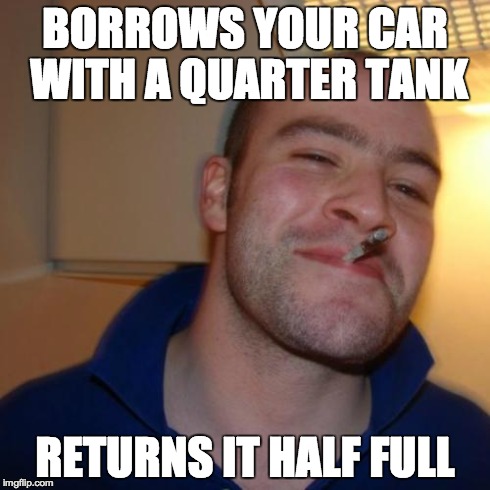 Good Guy Greg | BORROWS YOUR CAR WITH A QUARTER TANK RETURNS IT HALF FULL | image tagged in memes,good guy greg | made w/ Imgflip meme maker