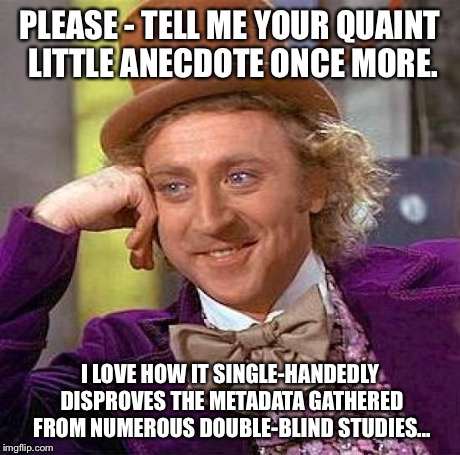 Skeptical, Condescending Wonka | PLEASE - TELL ME YOUR QUAINT LITTLE ANECDOTE ONCE MORE. I LOVE HOW IT SINGLE-HANDEDLY DISPROVES THE METADATA GATHERED FROM NUMEROUS DOUBLE-B | image tagged in memes,homeopathy,alternative medicine,anecdotal evidence,quackery,wonka skeptic | made w/ Imgflip meme maker