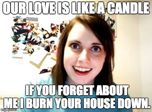 Overly Attached Girlfriend | OUR LOVE IS LIKE A CANDLE IF YOU FORGET ABOUT ME I BURN YOUR HOUSE DOWN. | image tagged in memes,overly attached girlfriend | made w/ Imgflip meme maker
