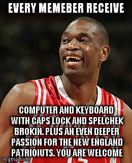 EVERY MEMEBER RECEIVE COMPUTER AND KEYBOARD WITH CAPS LOCK AND SPELCHEK BROKIN. PLUS AN EVEN DEEPER PASSION FOR THE NEW ENGLAND PATRIOIUTS.  | made w/ Imgflip meme maker
