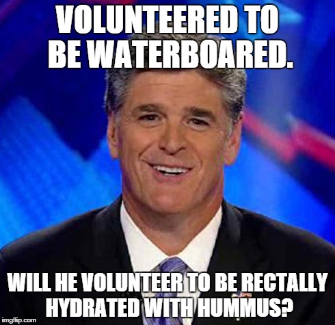 VOLUNTEERED TO BE WATERBOARED. WILL HE VOLUNTEER TO BE RECTALLY HYDRATED WITH HUMMUS? | image tagged in hannity | made w/ Imgflip meme maker