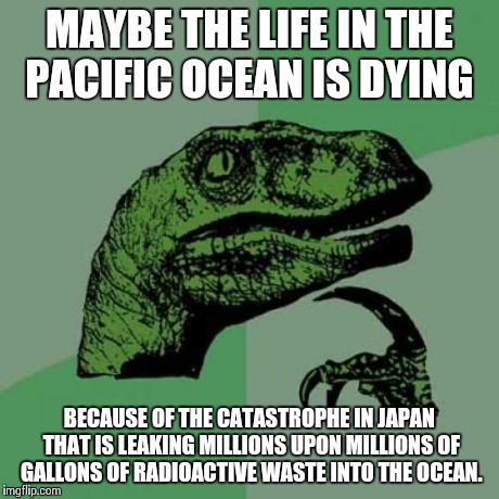 Philosoraptor | MAYBE THE LIFE IN THE PACIFIC OCEAN IS DYING BECAUSE OF THE CATASTROPHE IN JAPAN THAT IS LEAKING MILLIONS UPON MILLIONS OF GALLONS OF RADIOA | image tagged in memes,philosoraptor | made w/ Imgflip meme maker